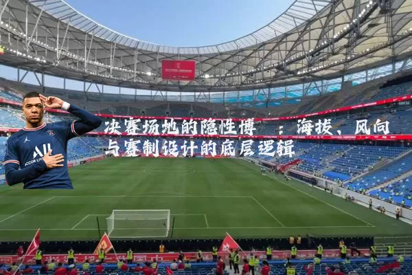 决赛场地的隐性博弈:海拔、风向与赛制设计的底层逻辑